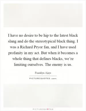 I have no desire to be hip to the latest black slang and do the stereotypical black thing. I was a Richard Pryor fan, and I have used profanity in my act. But when it becomes a whole thing that defines blacks, we’re limiting ourselves. The enemy is us Picture Quote #1