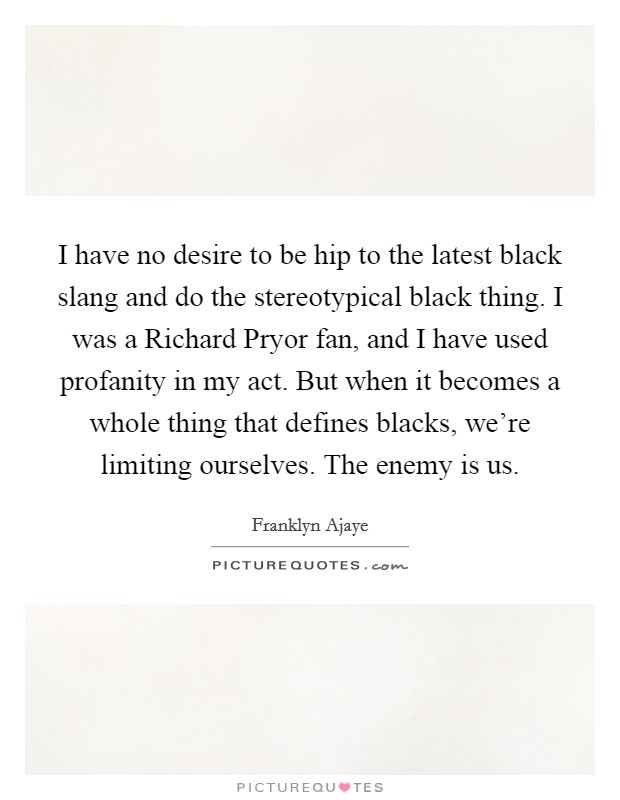 I have no desire to be hip to the latest black slang and do the stereotypical black thing. I was a Richard Pryor fan, and I have used profanity in my act. But when it becomes a whole thing that defines blacks, we're limiting ourselves. The enemy is us Picture Quote #1