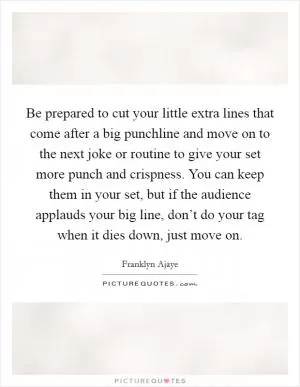 Be prepared to cut your little extra lines that come after a big punchline and move on to the next joke or routine to give your set more punch and crispness. You can keep them in your set, but if the audience applauds your big line, don’t do your tag when it dies down, just move on Picture Quote #1