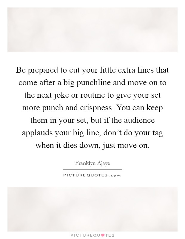 Be prepared to cut your little extra lines that come after a big punchline and move on to the next joke or routine to give your set more punch and crispness. You can keep them in your set, but if the audience applauds your big line, don't do your tag when it dies down, just move on Picture Quote #1