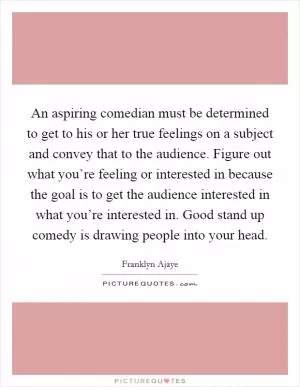 An aspiring comedian must be determined to get to his or her true feelings on a subject and convey that to the audience. Figure out what you’re feeling or interested in because the goal is to get the audience interested in what you’re interested in. Good stand up comedy is drawing people into your head Picture Quote #1