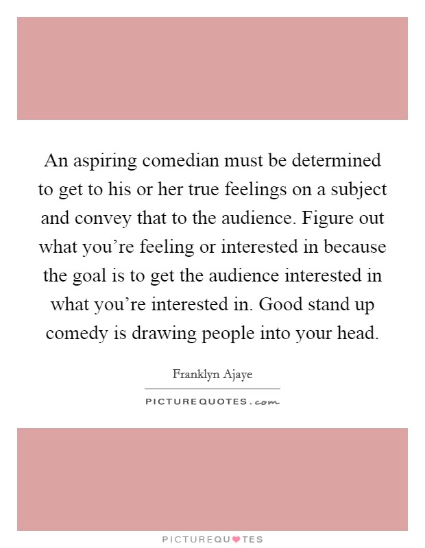 An aspiring comedian must be determined to get to his or her true feelings on a subject and convey that to the audience. Figure out what you're feeling or interested in because the goal is to get the audience interested in what you're interested in. Good stand up comedy is drawing people into your head Picture Quote #1