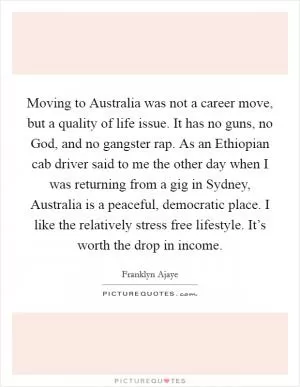 Moving to Australia was not a career move, but a quality of life issue. It has no guns, no God, and no gangster rap. As an Ethiopian cab driver said to me the other day when I was returning from a gig in Sydney, Australia is a peaceful, democratic place. I like the relatively stress free lifestyle. It’s worth the drop in income Picture Quote #1
