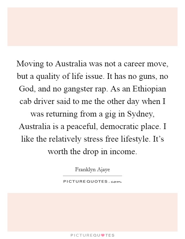 Moving to Australia was not a career move, but a quality of life issue. It has no guns, no God, and no gangster rap. As an Ethiopian cab driver said to me the other day when I was returning from a gig in Sydney, Australia is a peaceful, democratic place. I like the relatively stress free lifestyle. It's worth the drop in income Picture Quote #1