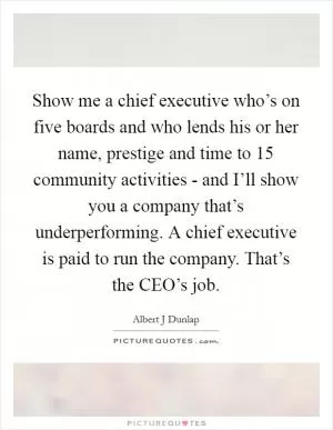 Show me a chief executive who’s on five boards and who lends his or her name, prestige and time to 15 community activities - and I’ll show you a company that’s underperforming. A chief executive is paid to run the company. That’s the CEO’s job Picture Quote #1