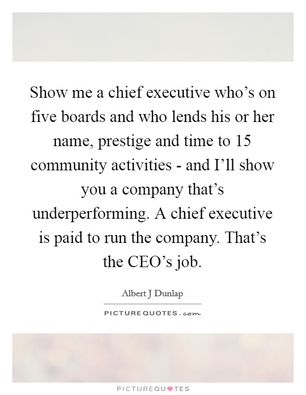 Show me a chief executive who's on five boards and who lends his or her name, prestige and time to 15 community activities - and I'll show you a company that's underperforming. A chief executive is paid to run the company. That's the CEO's job Picture Quote #1