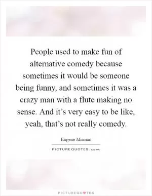 People used to make fun of alternative comedy because sometimes it would be someone being funny, and sometimes it was a crazy man with a flute making no sense. And it’s very easy to be like, yeah, that’s not really comedy Picture Quote #1