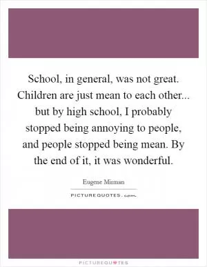 School, in general, was not great. Children are just mean to each other... but by high school, I probably stopped being annoying to people, and people stopped being mean. By the end of it, it was wonderful Picture Quote #1