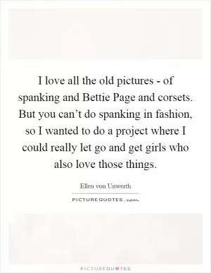 I love all the old pictures - of spanking and Bettie Page and corsets. But you can’t do spanking in fashion, so I wanted to do a project where I could really let go and get girls who also love those things Picture Quote #1