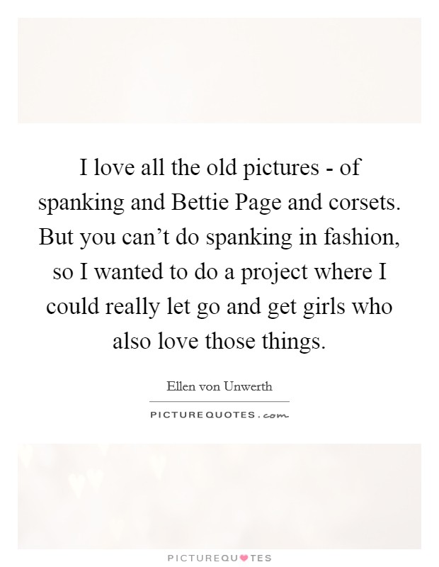 I love all the old pictures - of spanking and Bettie Page and corsets. But you can't do spanking in fashion, so I wanted to do a project where I could really let go and get girls who also love those things Picture Quote #1