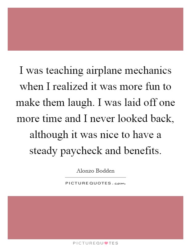 I was teaching airplane mechanics when I realized it was more fun to make them laugh. I was laid off one more time and I never looked back, although it was nice to have a steady paycheck and benefits Picture Quote #1