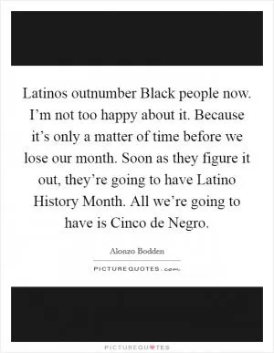 Latinos outnumber Black people now. I’m not too happy about it. Because it’s only a matter of time before we lose our month. Soon as they figure it out, they’re going to have Latino History Month. All we’re going to have is Cinco de Negro Picture Quote #1