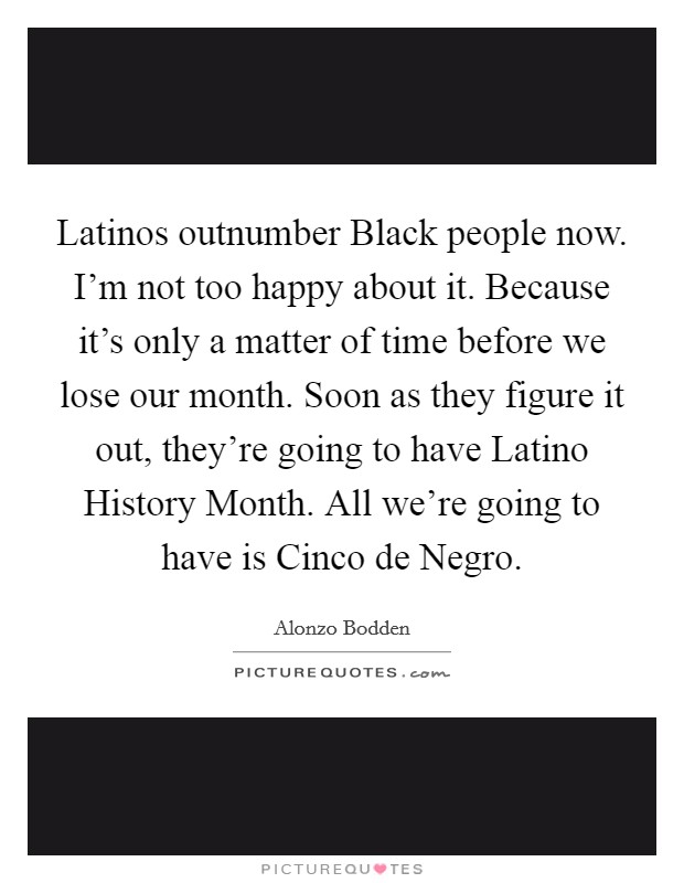 Latinos outnumber Black people now. I'm not too happy about it. Because it's only a matter of time before we lose our month. Soon as they figure it out, they're going to have Latino History Month. All we're going to have is Cinco de Negro Picture Quote #1