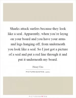 Sharks attack surfers because they look like a seal. Apparently, when you’re layng on your board and you have your arms and legs hanging off, from underneath you look like a seal. So I just got a picture of a seal and put a red line through it and put it underneath my board Picture Quote #1