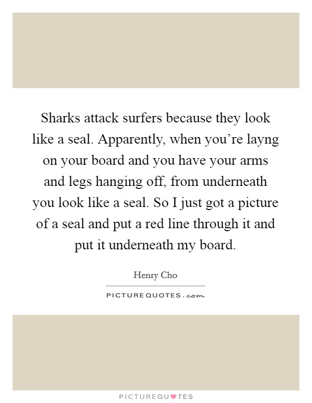 Sharks attack surfers because they look like a seal. Apparently, when you're layng on your board and you have your arms and legs hanging off, from underneath you look like a seal. So I just got a picture of a seal and put a red line through it and put it underneath my board Picture Quote #1