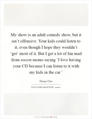 My show is an adult comedy show, but it isn’t offensive. Your kids could listen to it, even though I hope they wouldn’t ‘get’ most of it. But I get a lot of fan mail from soccer moms saying ‘I love having your CD because I can listen to it with my kids in the car.’ Picture Quote #1