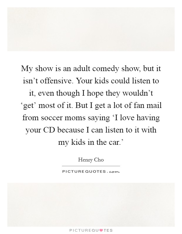 My show is an adult comedy show, but it isn't offensive. Your kids could listen to it, even though I hope they wouldn't ‘get' most of it. But I get a lot of fan mail from soccer moms saying ‘I love having your CD because I can listen to it with my kids in the car.' Picture Quote #1