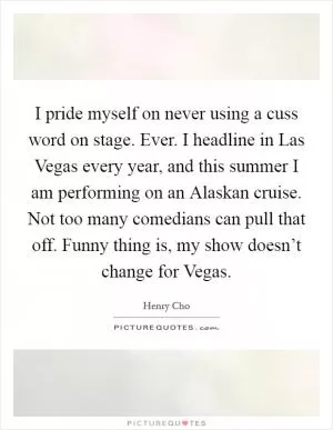 I pride myself on never using a cuss word on stage. Ever. I headline in Las Vegas every year, and this summer I am performing on an Alaskan cruise. Not too many comedians can pull that off. Funny thing is, my show doesn’t change for Vegas Picture Quote #1