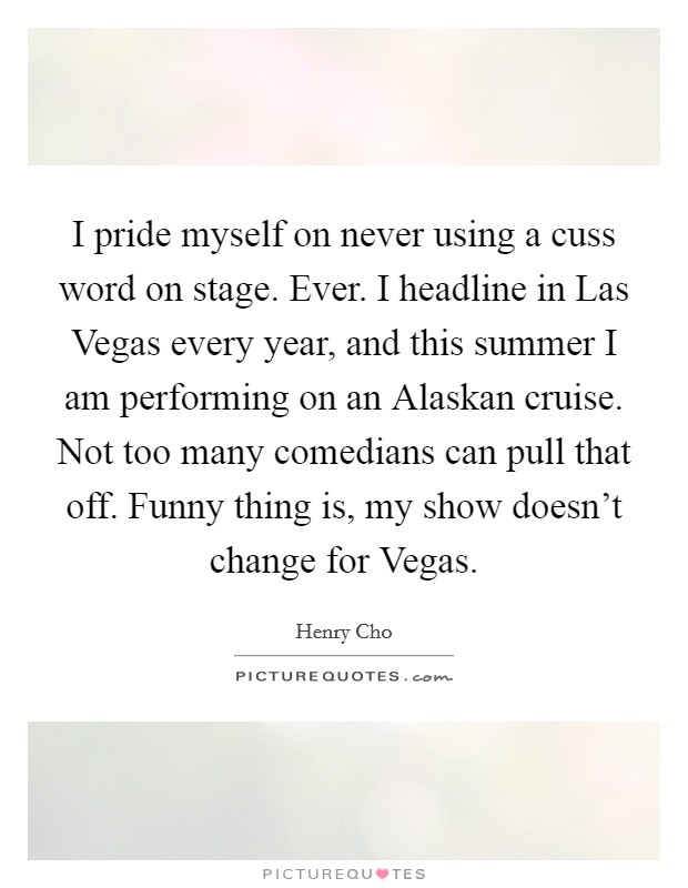 I pride myself on never using a cuss word on stage. Ever. I headline in Las Vegas every year, and this summer I am performing on an Alaskan cruise. Not too many comedians can pull that off. Funny thing is, my show doesn't change for Vegas Picture Quote #1