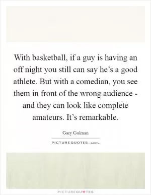 With basketball, if a guy is having an off night you still can say he’s a good athlete. But with a comedian, you see them in front of the wrong audience - and they can look like complete amateurs. It’s remarkable Picture Quote #1