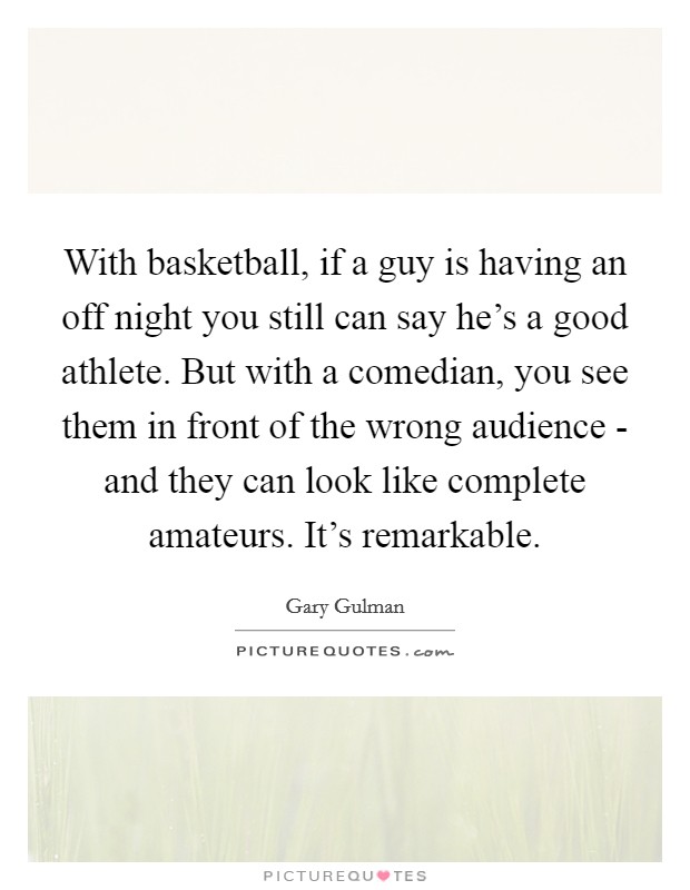 With basketball, if a guy is having an off night you still can say he's a good athlete. But with a comedian, you see them in front of the wrong audience - and they can look like complete amateurs. It's remarkable Picture Quote #1