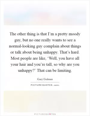 The other thing is that I’m a pretty moody guy, but no one really wants to see a normal-looking guy complain about things or talk about being unhappy. That’s hard. Most people are like, ‘Well, you have all your hair and you’re tall, so why are you unhappy?’ That can be limiting Picture Quote #1