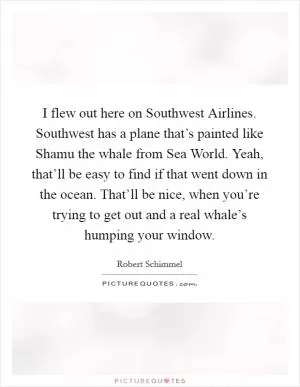 I flew out here on Southwest Airlines. Southwest has a plane that’s painted like Shamu the whale from Sea World. Yeah, that’ll be easy to find if that went down in the ocean. That’ll be nice, when you’re trying to get out and a real whale’s humping your window Picture Quote #1
