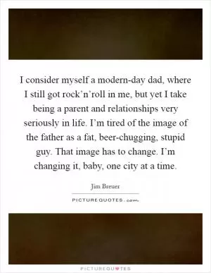 I consider myself a modern-day dad, where I still got rock’n’roll in me, but yet I take being a parent and relationships very seriously in life. I’m tired of the image of the father as a fat, beer-chugging, stupid guy. That image has to change. I’m changing it, baby, one city at a time Picture Quote #1