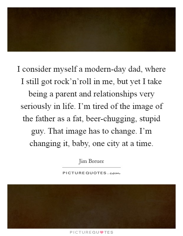 I consider myself a modern-day dad, where I still got rock'n'roll in me, but yet I take being a parent and relationships very seriously in life. I'm tired of the image of the father as a fat, beer-chugging, stupid guy. That image has to change. I'm changing it, baby, one city at a time Picture Quote #1