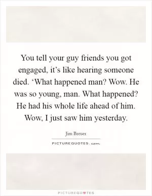 You tell your guy friends you got engaged, it’s like hearing someone died. ‘What happened man? Wow. He was so young, man. What happened? He had his whole life ahead of him. Wow, I just saw him yesterday Picture Quote #1
