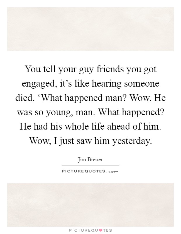 You tell your guy friends you got engaged, it's like hearing someone died. ‘What happened man? Wow. He was so young, man. What happened? He had his whole life ahead of him. Wow, I just saw him yesterday Picture Quote #1
