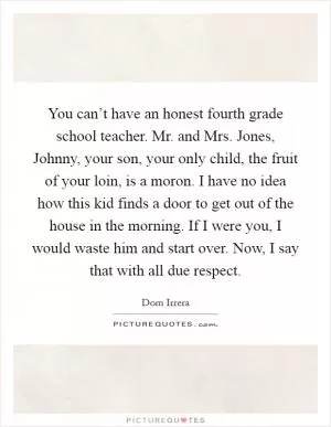 You can’t have an honest fourth grade school teacher. Mr. and Mrs. Jones, Johnny, your son, your only child, the fruit of your loin, is a moron. I have no idea how this kid finds a door to get out of the house in the morning. If I were you, I would waste him and start over. Now, I say that with all due respect Picture Quote #1