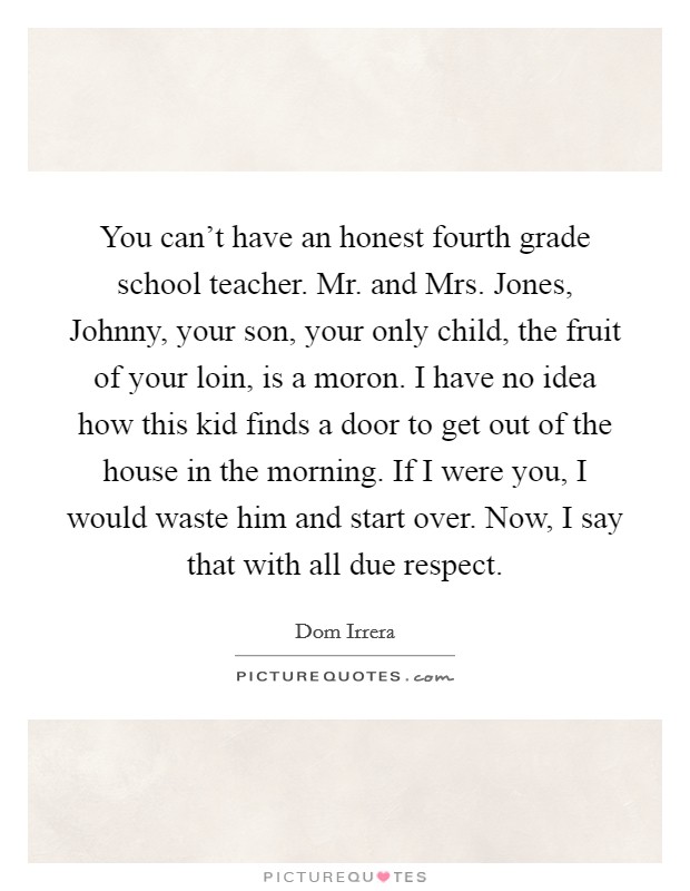You can't have an honest fourth grade school teacher. Mr. and Mrs. Jones, Johnny, your son, your only child, the fruit of your loin, is a moron. I have no idea how this kid finds a door to get out of the house in the morning. If I were you, I would waste him and start over. Now, I say that with all due respect Picture Quote #1