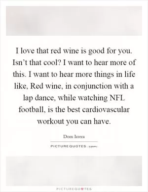 I love that red wine is good for you. Isn’t that cool? I want to hear more of this. I want to hear more things in life like, Red wine, in conjunction with a lap dance, while watching NFL football, is the best cardiovascular workout you can have Picture Quote #1
