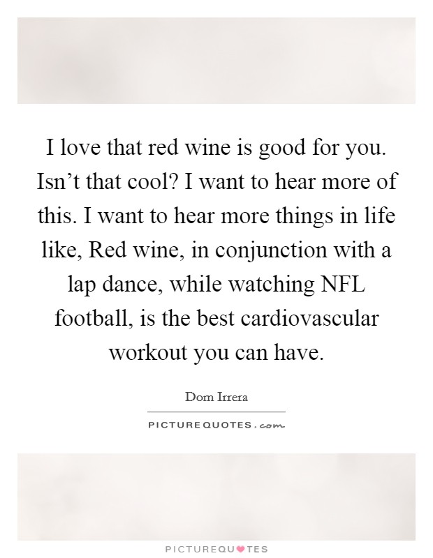 I love that red wine is good for you. Isn't that cool? I want to hear more of this. I want to hear more things in life like, Red wine, in conjunction with a lap dance, while watching NFL football, is the best cardiovascular workout you can have Picture Quote #1