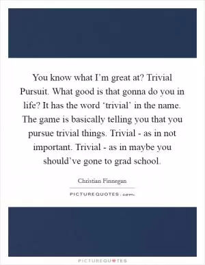 You know what I’m great at? Trivial Pursuit. What good is that gonna do you in life? It has the word ‘trivial’ in the name. The game is basically telling you that you pursue trivial things. Trivial - as in not important. Trivial - as in maybe you should’ve gone to grad school Picture Quote #1
