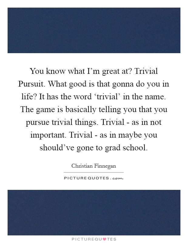 You know what I'm great at? Trivial Pursuit. What good is that gonna do you in life? It has the word ‘trivial' in the name. The game is basically telling you that you pursue trivial things. Trivial - as in not important. Trivial - as in maybe you should've gone to grad school Picture Quote #1