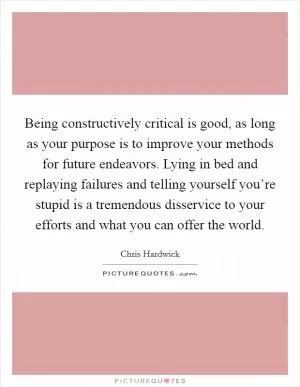 Being constructively critical is good, as long as your purpose is to improve your methods for future endeavors. Lying in bed and replaying failures and telling yourself you’re stupid is a tremendous disservice to your efforts and what you can offer the world Picture Quote #1