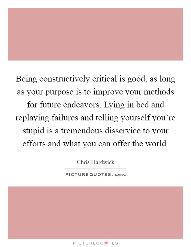 Being constructively critical is good, as long as your purpose is to improve your methods for future endeavors. Lying in bed and replaying failures and telling yourself you're stupid is a tremendous disservice to your efforts and what you can offer the world Picture Quote #1