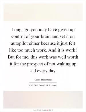 Long ago you may have given up control of your brain and set it on autopilot either because it just felt like too much work. And it is work! But for me, this work was well worth it for the prospect of not waking up sad every day Picture Quote #1