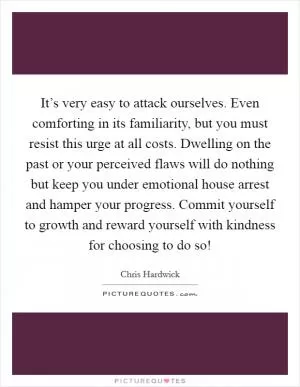 It’s very easy to attack ourselves. Even comforting in its familiarity, but you must resist this urge at all costs. Dwelling on the past or your perceived flaws will do nothing but keep you under emotional house arrest and hamper your progress. Commit yourself to growth and reward yourself with kindness for choosing to do so! Picture Quote #1