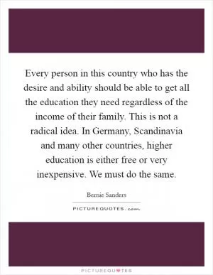 Every person in this country who has the desire and ability should be able to get all the education they need regardless of the income of their family. This is not a radical idea. In Germany, Scandinavia and many other countries, higher education is either free or very inexpensive. We must do the same Picture Quote #1