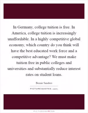 In Germany, college tuition is free. In America, college tuition is increasingly unaffordable. In a highly competitive global economy, which country do you think will have the best educated work force and a competitive advantage? We must make tuition free in public colleges and universities and substantially reduce interest rates on student loans Picture Quote #1