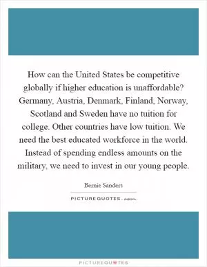 How can the United States be competitive globally if higher education is unaffordable? Germany, Austria, Denmark, Finland, Norway, Scotland and Sweden have no tuition for college. Other countries have low tuition. We need the best educated workforce in the world. Instead of spending endless amounts on the military, we need to invest in our young people Picture Quote #1