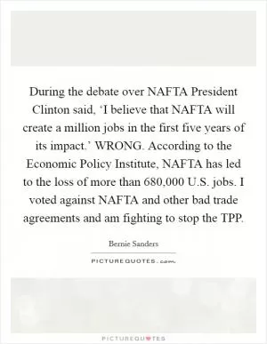 During the debate over NAFTA President Clinton said, ‘I believe that NAFTA will create a million jobs in the first five years of its impact.’ WRONG. According to the Economic Policy Institute, NAFTA has led to the loss of more than 680,000 U.S. jobs. I voted against NAFTA and other bad trade agreements and am fighting to stop the TPP Picture Quote #1