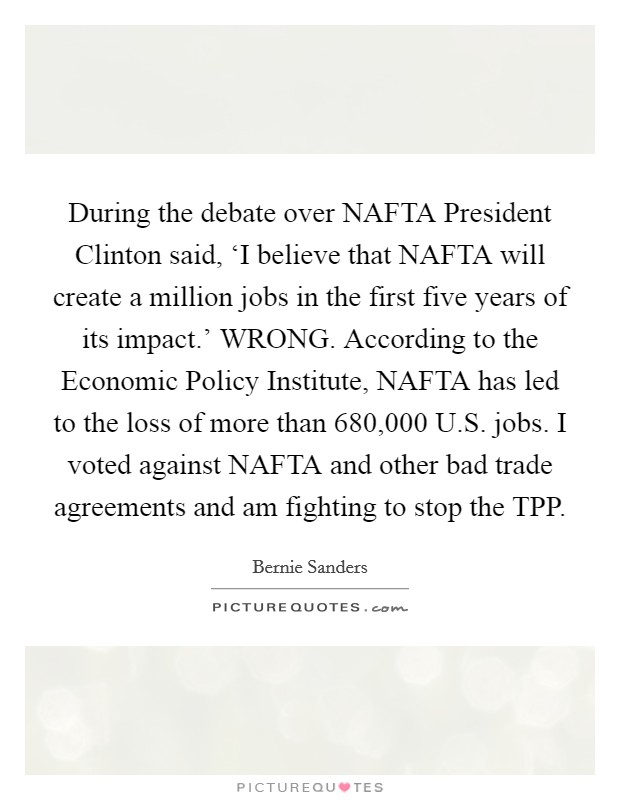 During the debate over NAFTA President Clinton said, ‘I believe that NAFTA will create a million jobs in the first five years of its impact.' WRONG. According to the Economic Policy Institute, NAFTA has led to the loss of more than 680,000 U.S. jobs. I voted against NAFTA and other bad trade agreements and am fighting to stop the TPP Picture Quote #1