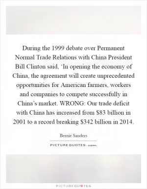 During the 1999 debate over Permanent Normal Trade Relations with China President Bill Clinton said, ‘In opening the economy of China, the agreement will create unprecedented opportunities for American farmers, workers and companies to compete successfully in China’s market. WRONG: Our trade deficit with China has increased from $83 billion in 2001 to a record breaking $342 billion in 2014 Picture Quote #1