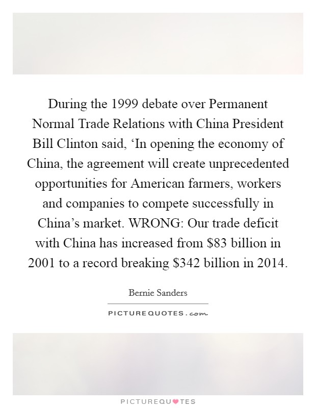 During the 1999 debate over Permanent Normal Trade Relations with China President Bill Clinton said, ‘In opening the economy of China, the agreement will create unprecedented opportunities for American farmers, workers and companies to compete successfully in China's market. WRONG: Our trade deficit with China has increased from $83 billion in 2001 to a record breaking $342 billion in 2014 Picture Quote #1