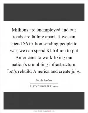 Millions are unemployed and our roads are falling apart. If we can spend $6 trillion sending people to war, we can spend $1 trillion to put Americans to work fixing our nation’s crumbling infrastructure. Let’s rebuild America and create jobs Picture Quote #1