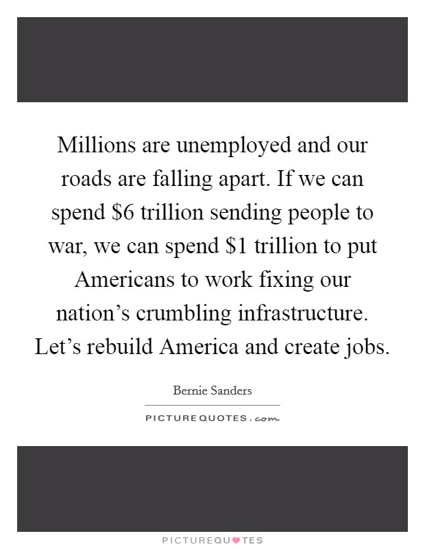 Millions are unemployed and our roads are falling apart. If we can spend $6 trillion sending people to war, we can spend $1 trillion to put Americans to work fixing our nation's crumbling infrastructure. Let's rebuild America and create jobs Picture Quote #1